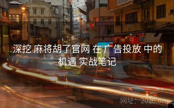 深挖 麻将胡了官网 在 广告投放 中的机遇 实战笔记
