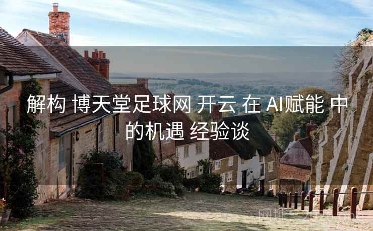 解构 博天堂足球网 开云 在 AI赋能 中的机遇 经验谈