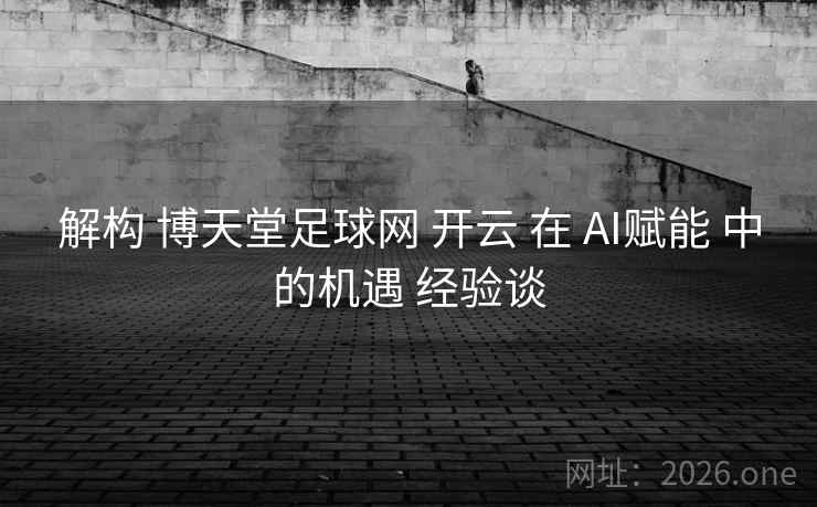 解构 博天堂足球网 开云 在 AI赋能 中的机遇 经验谈