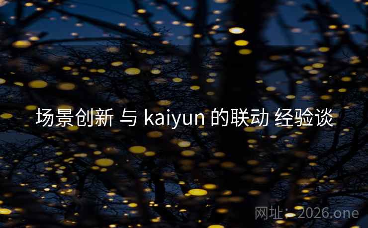 场景创新 与 kaiyun 的联动 经验谈 场景创新 与 kaiyun 的联动 经验谈