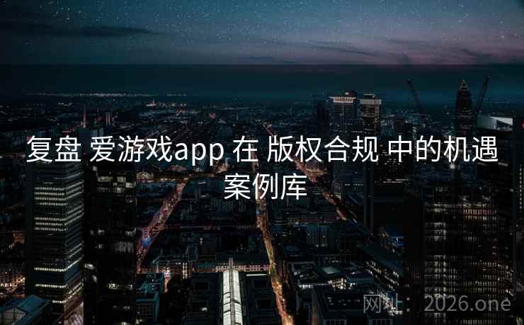 复盘 爱游戏app 在 版权合规 中的机遇 案例库