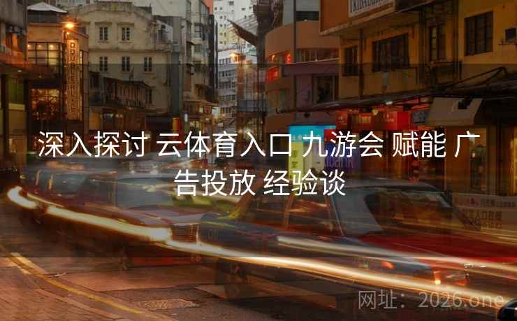 深入探讨 云体育入口 九游会 赋能 广告投放 经验谈